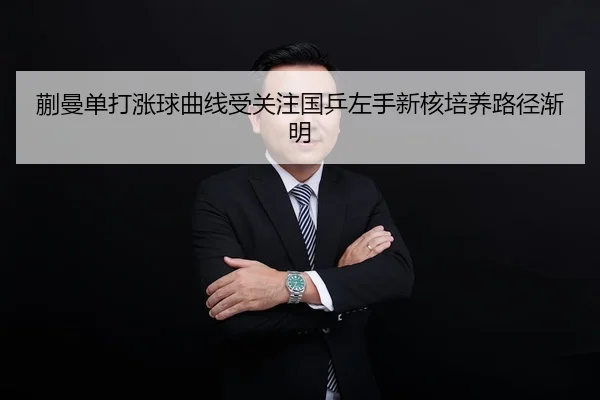 蒯曼单打涨球曲线受关注国乒左手新核培养路径渐明
