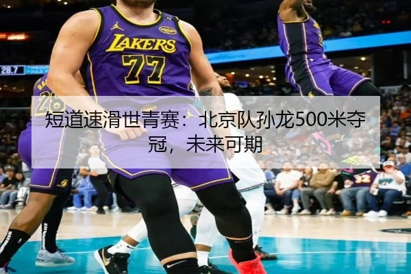 短道速滑世青赛：北京队孙龙500米夺冠，未来可期