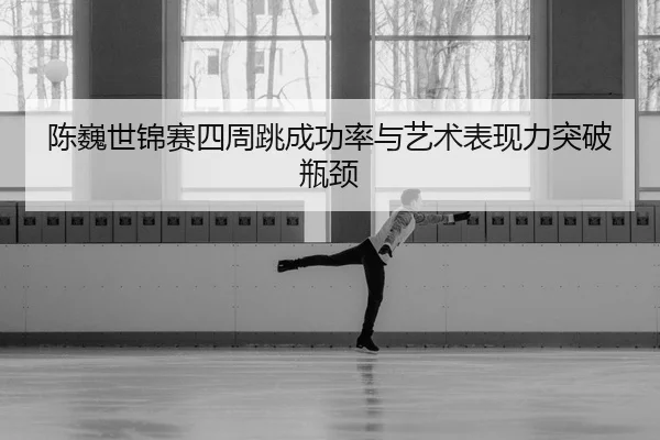 陈巍世锦赛四周跳成功率与艺术表现力突破瓶颈