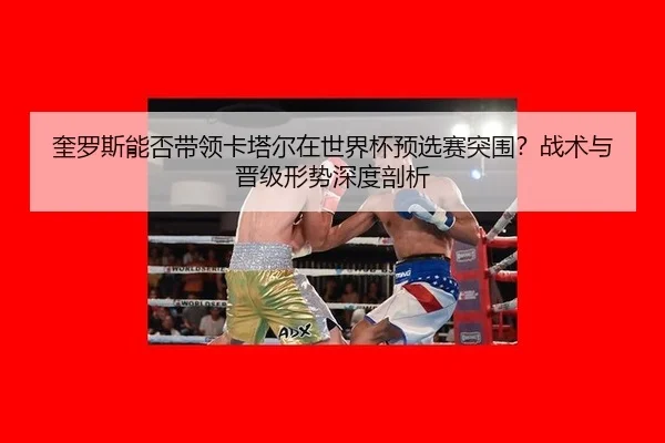 奎罗斯能否带领卡塔尔在世界杯预选赛突围？战术与晋级形势深度剖析