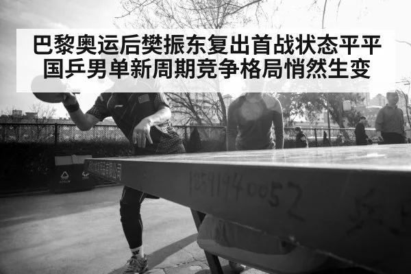 巴黎奥运后樊振东复出首战状态平平 国乒男单新周期竞争格局悄然生变