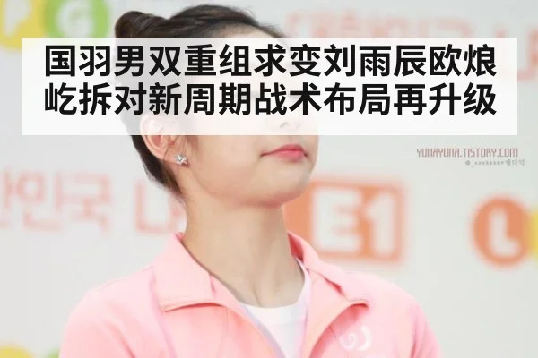 国羽男双重组求变刘雨辰欧烺屹拆对新周期战术布局再升级