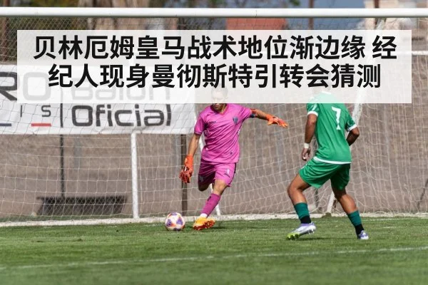 贝林厄姆皇马战术地位渐边缘 经纪人现身曼彻斯特引转会猜测