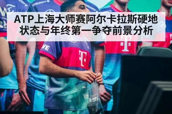 ATP上海大师赛阿尔卡拉斯硬地状态与年终第一争夺前景分析